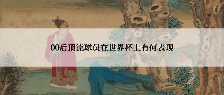 00后顶流球员在世界杯上有何表现