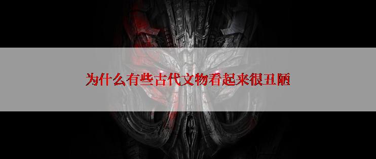 为什么有些古代文物看起来很丑陋