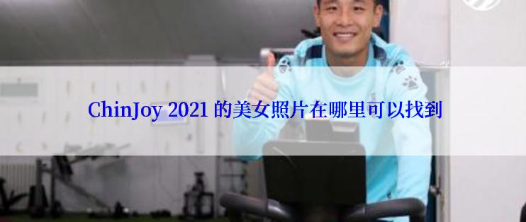  ChinJoy 2021 的美女照片在哪里可以找到