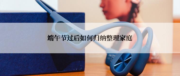 端午节过后如何归纳整理家庭