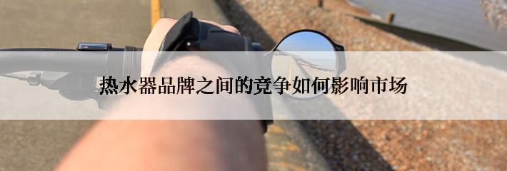 热水器品牌之间的竞争如何影响市场