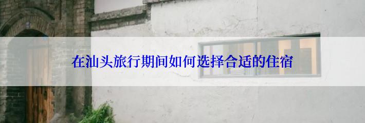 在汕头旅行期间如何选择合适的住宿
