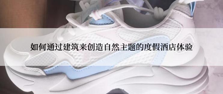 如何通过建筑来创造自然主题的度假酒店体验