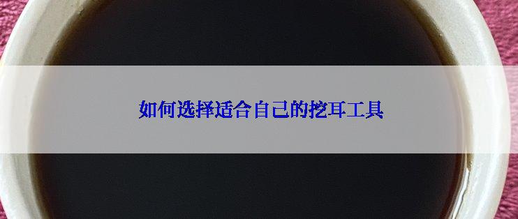  如何选择适合自己的挖耳工具