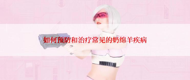 如何预防和治疗常见的奶绵羊疾病
