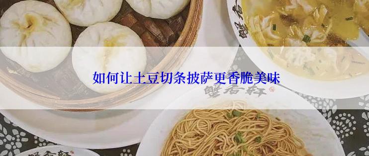  如何让土豆切条披萨更香脆美味